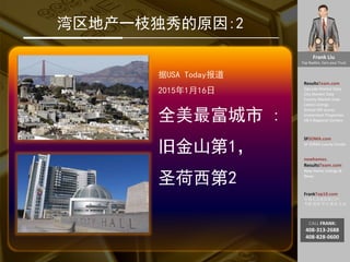 Frank Liu
Top Realtor, Earn your Trust
ResultsTeam.com
Zipcode Market Data
City Market Date
County Market Date
Latest Listings
School API scores
Investment Properties
EB-5 Regional Centers
SFSOMA.com
SF SOMA Luxury Condo
newhomes.
ResultsTeam.com
New Home Listings &
News
FrankTop10.com
中国人访美信息门户:
考察 投资 学习 就业 生活
CALL FRANK:
408-313-2688
408-828-0600
湾区地产一枝独秀的原因:2
据USA Today报道
2015年1月16日
全美最富城市 :
旧金山第1，
圣荷西第2
 