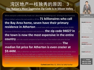 Frank Liu
Top Realtor, Earn your Trust
ResultsTeam.com
Zipcode Market Data
City Market Date
County Market Date
Latest Listings
School API scores
Investment Properties
EB-5 Regional Centers
SFSOMA.com
SF SOMA Luxury Condo
newhomes.
ResultsTeam.com
New Home Listings &
News
FrankTop10.com
中国人访美信息门户:
考察 投资 学习 就业 生活
CALL FRANK:
408-313-2688
408-828-0600
湾区地产一枝独秀的原因: 3
The Nation’s Most Expensive Zip Code is in Silicon Valley
While everyone understandly freaks out about the skyrocketing cost of living in San Francisco,
Silicon Valley’s where the real wealth is. Of the 71 billionaires who call
the Bay Area home, seven have their primary
residence in Atherton, a small town with a population of less than 10,000.
Because of Atherton’s unique location and exclusivity, the zip code 94027 in
the town is now the most expensive in the entire
country. Let’s do a quick compare to San Francisco. The median sale price for San
Francisco in the last 90 days is a jaw-dropping $950K. In Atherton it’s $4.59M. The
median list price for Atherton is even crazier at
$9.44M. Why is Atherton so expensive? In short, it’s the nicest and most exclusive place
to live in Silicon Valley. You also might get a neighbor like Google’s Eric Schmidt, HP’s Meg
Whitman, or Facebook’s Sheryl Sandberg. It takes less than 20 minutes to drive to Facebook,
Google, and the other major tech companies in Silicon Valley. Another key factor is inventory,
which is low. When a property does come onto the market, it’s likely to sell for tens of millions of
dollars.
Curbed.com May 12, 2014, by Sally Kuchar
 