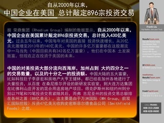 Frank Liu
Top Realtor, Earn your Trust
ResultsTeam.com
Zipcode Market Data
City Market Date
County Market Date
Latest Listings
School API scores
Investment Properties
EB-5 Regional Centers
SFSOMA.com
SF SOMA Luxury Condo
newhomes.
ResultsTeam.com
New Home Listings &
News
FrankTop10.com
中国人访美信息门户:
考察 投资 学习 就业 生活
CALL FRANK:
408-313-2688
408-828-0600
自从2000年以来，
中国企业在美国 总计敲定896宗投资交易
据 荣鼎集团（Rhodium Group）编制的数据显示，自从2000年以来，
中国企业在美国累计敲定896宗投资交易，总计投入430亿美
元。过去五年以来，中国每年对美国的直接 投资快速增长，从20亿
美元激增至2013年的140亿美元。中国的许多亿万富豪都在这股潮流
中一马当先（中国目前共有242名亿万富豪），他们在中国本 土发家
致富，但现在正在投资于美国的未来。
中国的对美投资大部分流向西海岸，加州占到 大约四分之一
的交易数量，以及约十分之一的投资额。中国大陆的五大富豪，
比如科技巨子李彦宏和房地产大亨王健林，都已经在加州各地进行了
大量投资，从百度 在桑尼维尔开设的新研发实验室，到大连万达集团
在比佛利山庄开发的混合用途房地产项目。得克萨斯州和纽约州则分
别以79笔和70笔投资交易紧随其后，而弗 吉尼亚州的投资交易总额排
在各州之首（88亿美元），这主要是由于万洲国际（WH Group，前双
汇国际控股）斥资47亿美元收购史密斯菲尔德食品公司（Smithfield
Foods）之故。
 