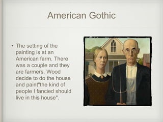 American Gothic
• The setting of the
painting is at an
American farm. There
was a couple and they
are farmers. Wood
decide to do the house
and paint"the kind of
people I fancied should
live in this house".
 
