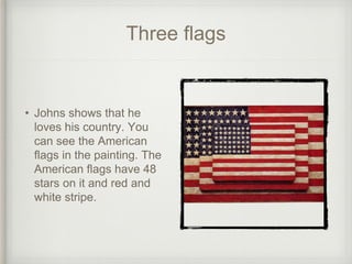 Three flags
• Johns shows that he
loves his country. You
can see the American
flags in the painting. The
American flags have 48
stars on it and red and
white stripe.
 