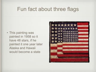 Fun fact about three flags
• This painting was
painted in 1958 so it
have 48 stars, if he
painted it one year later
Alaska and Hawaii
would become a state
 