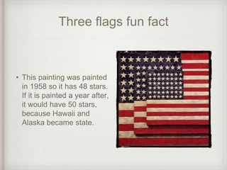 Three flags fun fact
• This painting was painted
in 1958 so it has 48 stars.
If it is painted a year after,
it would have 50 stars,
because Hawaii and
Alaska became state.
 