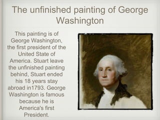 The unfinished painting of George
Washington
This painting is of
George Washington,
the first president of the
United State of
America. Stuart leave
the unfinished painting
behind, Stuart ended
his 18 years stay
abroad in1793. George
Washington is famous
because he is
America's first
President.
 