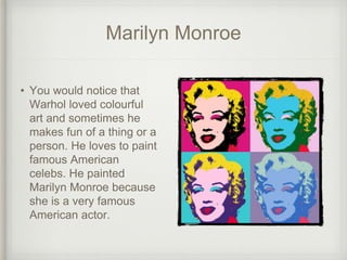 Marilyn Monroe
• You would notice that
Warhol loved colourful
art and sometimes he
makes fun of a thing or a
person. He loves to paint
famous American
celebs. He painted
Marilyn Monroe because
she is a very famous
American actor.
 