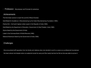 ? Profession : Mountaineer and Promoter for adventure
Achievements
The first Indian woman to reach the summit of Mount Everest.
Gold Medal for Excellence in Mountaineering by the Indian Mountaineering Foundation (1984).
Padma Shri C the fourth highest civilian award in the Republic of India (1984).
Gold Medal by the Department of Education, Government of Uttar Pradesh, India (1985).
Arjuna Award by the Government of India.
Listed in the Guinness Book of World Records (1990).
National Adventure Award by the Government of India (1994)
Challenges
She encountered stiff opposition from her family and relatives when she decided to opt for a career as a professional mountaineer
Her team almost met disaster when an avalanche buried its camp and She nearly had lost her life but she was able to survive it.
 