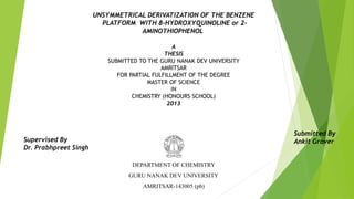UNSYMMETRICAL DERIVATIZATION OF THE BENZENE
PLATFORM WITH 8-HYDROXYQUINOLINE or 2-
AMINOTHIOPHENOL
A
THESIS
SUBMITTED TO THE GURU NANAK DEV UNIVERSITY
AMRITSAR
FOR PARTIAL FULFILLMENT OF THE DEGREE
MASTER OF SCIENCE
IN
CHEMISTRY (HONOURS SCHOOL)
2013
Supervised By
Dr. Prabhpreet Singh
Submitted By
Ankit Grover
DEPARTMENT OF CHEMISTRY
GURU NANAK DEV UNIVERSITY
AMRITSAR-143005 (pb)
 