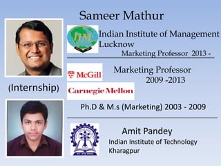 Sameer Mathur
Indian Institute of Management
Lucknow
Marketing Professor 2013 -
Marketing Professor
2009 -2013
Ph.D & M.s (Marketing) 2003 - 2009
Amit Pandey
Indian Institute of Technology
Kharagpur
(Internship)
 