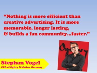 “Nothing is more efficient than
creative advertising. It is more
memorable, longer lasting,
& builds a fan community…faster.”
Stephan Vogel
CCO of Ogilvy & Mather Germany
 