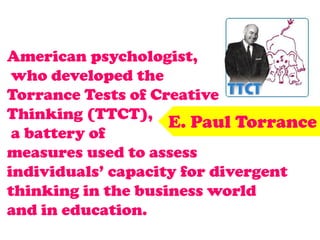 American psychologist,
who developed the
Torrance Tests of Creative
Thinking (TTCT),
a battery of
measures used to assess
individuals’ capacity for divergent
thinking in the business world
and in education.
E. Paul Torrance
 