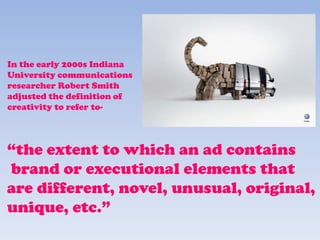 In the early 2000s Indiana
University communications
researcher Robert Smith
adjusted the definition of
creativity to refer to-
“the extent to which an ad contains
brand or executional elements that
are different, novel, unusual, original,
unique, etc.”
 