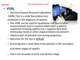 • VDRL
– Venereal Disease Research Laboratory
(VDRL) Test is a slide flocculation test
employed in the diagnosis of syphilis.
– The VDRL can be used for qualitative and quantitative
measurements and is recommended when a patient
suspected of having syphilis has a negative dark field
microscopy result or when atypical lesions are present.
– Routine part of prenatal care during pregnancy .
– Specimen for the test is SERUM
– Screening test is most likely to be positive in the secondary
and latent stages of syphilis
– Test is not accurate in Early and Tertiary stage.
NON TREPONEMAL TESTSSYPHILIS
 