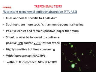 TREPONEMAL TESTS
Fluorescent treponemal antibody absorption (FTA-ABS)
• Uses antibodies specific to T.palllidum
• Such tests are more specific than non-treponemal testing
• Positive earlier and remains positive longer than VDRL
• Should always be followed to confirm a
positive RPR and/or VDRL test for syphilis
• Highly sensitive but time consuming
• With fluorescence: REACTIVE;
• without fluorescence: NONREACTIVE
SYPHILIS
 