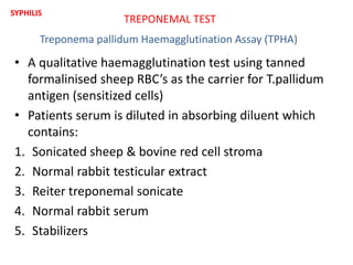 • A qualitative haemagglutination test using tanned
formalinised sheep RBC’s as the carrier for T.pallidum
antigen (sensitized cells)
• Patients serum is diluted in absorbing diluent which
contains:
1. Sonicated sheep & bovine red cell stroma
2. Normal rabbit testicular extract
3. Reiter treponemal sonicate
4. Normal rabbit serum
5. Stabilizers
TREPONEMAL TEST
SYPHILIS
Treponema pallidum Haemagglutination Assay (TPHA)
 