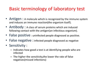 Basic terminology of laboratory test
• Antigen : A molecule which is recognized by the immune system
and induces an immune reaction(the organism itself).
• Antibody : A class of serum proteins which are induced
following contact with the antigen(an infectious organism).
• False positive : uninfected people diagnosed as positive.
• False negative : infected people diagnosed as negative
• Sensitivity :
– Indicates how good a test is at identifying people who are
infected
– The higher the sensitivity,the lower the rate of false
negatives(missed infections)
 