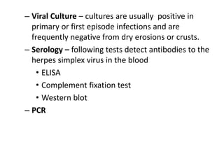 – Viral Culture – cultures are usually positive in
primary or first episode infections and are
frequently negative from dry erosions or crusts.
– Serology – following tests detect antibodies to the
herpes simplex virus in the blood
• ELISA
• Complement fixation test
• Western blot
– PCR
 