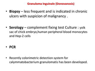 • Biopsy – less frequent and is indicated in chronic
ulcers with suspicion of malignancy .
• Serology – complement fixing test Culture : yolk
sac of chick embryo,human peripheral blood monocytes
and Hep-2 cells
• PCR
• Recently colorimetric detection system for
calymmatobacterium granulomatis has been developed.
Granuloma Inguinale (Donovanosis)
 