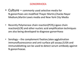 • Culture – commonly used selective media for
N.gonorrhoes are modified Thayer Martin,Chacko Nayar
Medium,Martin Lewis media and New York City Media
• Recently Polymerase chain reaction(PCR),Ligase chain
reaction(LCR) and other nucleic acid amplification techniques
are also being developed to diagnose gonorrhoea
• Serology – the complement fixation,latex agglutination
immunofluorescence and anti-surface pili assays,ELISA and
immunoblotting can be used to detect serum antibody against
N.gonorrhoeae.
GONORRHOEA
 