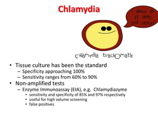 Chlamydia
• Tissue culture has been the standard
– Specificity approaching 100%
– Sensitivity ranges from 60% to 90%
• Non-amplified tests
– Enzyme Immunoassay (EIA), e.g. Chlamydiazyme
• sensitivity and specificity of 85% and 97% respectively
• useful for high volume screening
• false positives
 