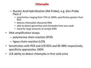 – Nucleic Acid Hybridization (NA Probe), e.g. Gen-Probe
Pace-2
• sensitivities ranging from 75% to 100%; specificities greater than
95%
• detects chlamydial ribosomal RNA
• able to detect gonorrhea and chlamydia from one swab
• need for large amounts of sample DNA
• DNA amplification assays
– polymerase chain reaction (PCR)
– ligase chain reaction (LCR)
• Sensitivities with PCR and LCR 95% and 85-98% respectively;
specificity approaches 100%
• LCR ability to detect chlamydia in first void urine
Chlamydia
 