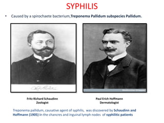 SYPHILIS
• Caused by a spirochaete bacterium,Treponema Pallidum subspecies Pallidum.
Fritz Richard Schaudinn
Zoologist
Paul Erich Hoffmann
Dermatologist
Treponema pallidum, causative agent of syphilis, was discovered by Schaudinn and
Hoffmann (1905) in the chancres and inguinal lymph nodes of syphilitic patients
 