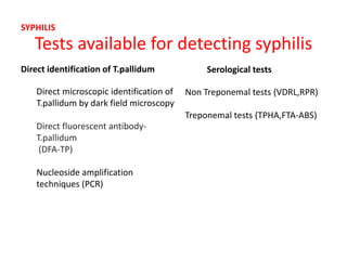 Tests available for detecting syphilis
Direct identification of T.pallidum Serological tests
Direct microscopic identification of
T.pallidum by dark field microscopy
Direct fluorescent antibody-
T.pallidum
(DFA-TP)
Nucleoside amplification
techniques (PCR)
Non Treponemal tests (VDRL,RPR)
Treponemal tests (TPHA,FTA-ABS)
SYPHILIS
 