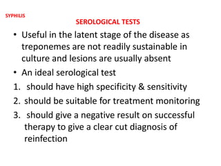 SEROLOGICAL TESTS
• Useful in the latent stage of the disease as
treponemes are not readily sustainable in
culture and lesions are usually absent
• An ideal serological test
1. should have high specificity & sensitivity
2. should be suitable for treatment monitoring
3. should give a negative result on successful
therapy to give a clear cut diagnosis of
reinfection
SYPHILIS
 