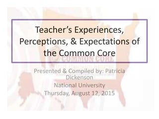 Teacher’s Experiences,
Perceptions, & Expectations of
the Common Core
Presented & Compiled by: Patricia
Dickenson
National University
Thursday, August 12, 2015
 