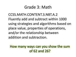 Grade 3: Math
CCSS.MATH.CONTENT.3.NBT.A.2
Fluently add and subtract within 1000
using strategies and algorithms based on
place value, properties of operations,
and/or the relationship between
addition and subtraction.
How many ways can you show the sum
of 62 and 26?
 