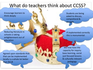 What do teachers think about CCSS?
-
Encourage learners to
think deeply
Students are being
asked to discuss,
comprehend &
struggle
If implemented correctly
this is monumental.
Agreed upon standards that
that can be implemented
locally is a whole lot better
than NCLB
Reducing literature in
schools is taking
enlightenment out of
education
We now have the
capacity for inquiry
base learning, social
just focused lessons
& culturally relevant
pedagogy
 