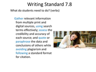 Gather relevant information
from multiple print and
digital sources, using search
terms effectively; assess the
credibility and accuracy of
each source; and quote or
paraphrase the data and
conclusions of others while
avoiding plagiarism and
following a standard format
for citation.
Writing Standard 7.8
What do students need to do? (verbs)
 