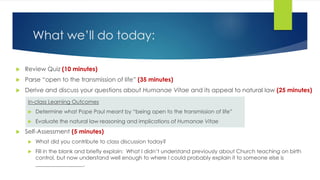 What we’ll do today:
 Review Quiz (10 minutes)
 Parse “open to the transmission of life” (35 minutes)
 Derive and discuss your questions about Humanae Vitae and its appeal to natural law (25 minutes)
In-class Learning Outcomes
 Determine what Pope Paul meant by “being open to the transmission of life”
 Evaluate the natural law reasoning and implications of Humanae Vitae
 Self-Assessment (5 minutes)
 What did you contribute to class discussion today?
 Fill in the blank and briefly explain: What I didn’t understand previously about Church teaching on birth
control, but now understand well enough to where I could probably explain it to someone else is
__________________.
 
