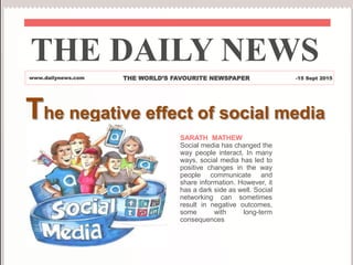 The negative effect of social media
SARATH MATHEW
Social media has changed the
way people interact. In many
ways, social media has led to
positive changes in the way
people communicate and
share information. However, it
has a dark side as well. Social
networking can sometimes
result in negative outcomes,
some with long-term
consequences
THE DAILY NEWS
www.dailynews.com THE WORLD’S FAVOURITE NEWSPAPER -15 Sept 2015
 