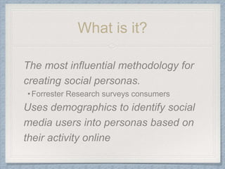 What is it?
The most influential methodology for
creating social personas.
•Forrester Research surveys consumers
Uses demographics to identify social
media users into personas based on
their activity online
 