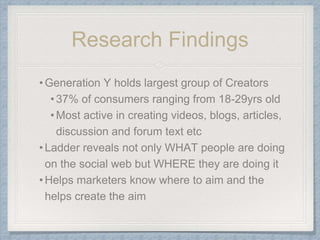 Research Findings
•Generation Y holds largest group of Creators
•37% of consumers ranging from 18-29yrs old
•Most active in creating videos, blogs, articles,
discussion and forum text etc
•Ladder reveals not only WHAT people are doing
on the social web but WHERE they are doing it
•Helps marketers know where to aim and the
helps create the aim
 