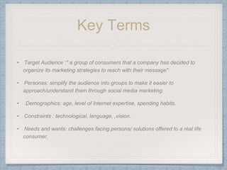 Key Terms
• Target Audience :" a group of consumers that a company has decided to
organize its marketing strategies to reach with their message"
• Personas: simplify the audience into groups to make it easier to
approach/understand them through social media marketing.
• Demographics: age, level of Internet expertise, spending habits.
• Constraints : technological, language, ,vision.
• Needs and wants: challenges facing persona/ solutions offered to a real life
consumer.
 