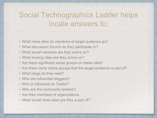 Social Technographics Ladder helps
locate answers to:
• What news sites do members of target audience go?
• What discussion forums do they participate in?
• What social networks are they active on?
• What sharing sites are they active on?
• Are there significant social groups on these sites?
• Are there niche online groups that the target audience is part of?
• What blogs do they read?
• Who are influential bloggers?
• Who is influential on Twitter?
• Who are the community leaders?
• Are they members of organizations
• What social news sites are they a part of?
 
