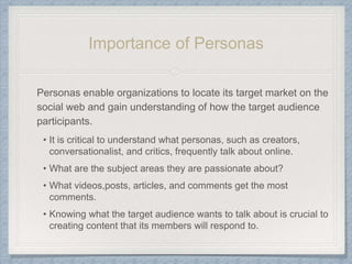 Personas enable organizations to locate its target market on the
social web and gain understanding of how the target audience
participants.
• It is critical to understand what personas, such as creators,
conversationalist, and critics, frequently talk about online.
• What are the subject areas they are passionate about?
• What videos,posts, articles, and comments get the most
comments.
• Knowing what the target audience wants to talk about is crucial to
creating content that its members will respond to.
Importance of Personas
 