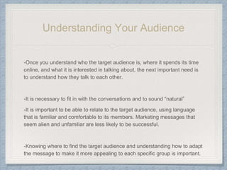 Understanding Your Audience
-Once you understand who the target audience is, where it spends its time
online, and what it is interested in talking about, the next important need is
to understand how they talk to each other.
-It is necessary to fit in with the conversations and to sound “natural”
-It is important to be able to relate to the target audience, using language
that is familiar and comfortable to its members. Marketing messages that
seem alien and unfamiliar are less likely to be successful.
-Knowing where to find the target audience and understanding how to adapt
the message to make it more appealing to each specific group is important.
 