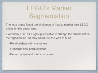 LEGO’s Market
Segmentation
The lego group faced the challenge of how to market their LEGO
bricks on the social web.
Eventually The LEGO group was able to change the culture within
the organization, so they could use the web to build
-Relationships with customers
-Generate new product ideas
-Better understand their customers
 