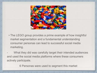 • The LEGO group provides a prime example of how insightful
market segmentation and a fundamental understanding
consumer personas can lead to successful social media
marketing.
- What they did was carefully target their intended audiences
and used the social media platforms where these consumers
actively participate.
6 Personas were used to segment this market
 