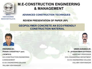 M.E-CONSTRUCTION ENGINEERING
& MANAGEMENT
BIRLA
VISHVAKARMA
MAHAVIDHYALAYA
PREPAIRED BY:
PRANAV CHOVATIYA(1st year)
(15CMT012)
M.E-CONSTRUCTION ENGINEERING
& MANAGEMENT
B.V.M. ENGINEERING COLLEGE
VALLABH VIDHYANAGAR
UNDER GUIDANCE OF:
Dr. JAYESHKUMAR R.PITRODA
ASSISTANT PROFESSOR
CIVIL ENGINEERING DEPARTMENT
B.V.M. ENGINEERING COLLEGE
VALLABH VIDHYANAGAR
REVIEW PRESENTATION OF PAPER (RP)
ADVANCED CONSTRUCTION TECHNIQUES
GEOPOLYMER CONCRETE AN ECO-FRIENDLY
CONSTRUCTION MATERIAL
 
