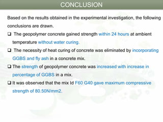 Based on the results obtained in the experimental investigation, the following
conclusions are drawn.
 The geopolymer concrete gained strength within 24 hours at ambient
temperature without water curing.
 The necessity of heat curing of concrete was eliminated by incorporating
GGBS and fly ash in a concrete mix.
 The strength of geopolymer concrete was increased with increase in
percentage of GGBS in a mix.
 It was observed that the mix Id F60 G40 gave maximum compressive
strength of 80.50N/mm2.
CONCLUSION
 