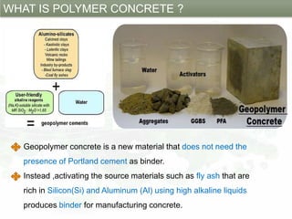 WHAT IS POLYMER CONCRETE ?
Geopolymer concrete is a new material that does not need the
presence of Portland cement as binder.
Instead ,activating the source materials such as fly ash that are
rich in Silicon(Si) and Aluminum (Al) using high alkaline liquids
produces binder for manufacturing concrete.
 