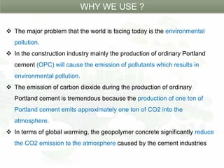 WHY WE USE ?
 The major problem that the world is facing today is the environmental
pollution.
 In the construction industry mainly the production of ordinary Portland
cement (OPC) will cause the emission of pollutants which results in
environmental pollution.
 The emission of carbon dioxide during the production of ordinary
Portland cement is tremendous because the production of one ton of
Portland cement emits approximately one ton of CO2 into the
atmosphere.
 In terms of global warming, the geopolymer concrete significantly reduce
the CO2 emission to the atmosphere caused by the cement industries
 