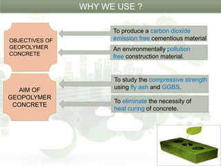 OBJECTIVES OF
GEOPOLYMER
CONCRETE
To produce a carbon dioxide
emission free cementious material
An environmentally pollution
free construction material.
WHY WE USE ?
AIM OF
GEOPOLYMER
CONCRETE
To study the compressive strength
using fly ash and GGBS.
.
To eliminate the necessity of
heat curing of concrete.
 