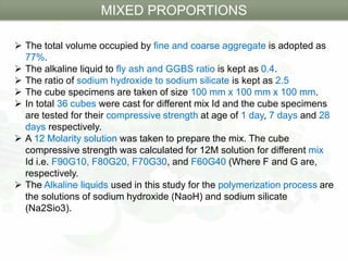  The total volume occupied by fine and coarse aggregate is adopted as
77%.
 The alkaline liquid to fly ash and GGBS ratio is kept as 0.4.
 The ratio of sodium hydroxide to sodium silicate is kept as 2.5
 The cube specimens are taken of size 100 mm x 100 mm x 100 mm.
 In total 36 cubes were cast for different mix Id and the cube specimens
are tested for their compressive strength at age of 1 day, 7 days and 28
days respectively.
 A 12 Molarity solution was taken to prepare the mix. The cube
compressive strength was calculated for 12M solution for different mix
Id i.e. F90G10, F80G20, F70G30, and F60G40 (Where F and G are,
respectively.
 The Alkaline liquids used in this study for the polymerization process are
the solutions of sodium hydroxide (NaoH) and sodium silicate
(Na2Sio3).
MIXED PROPORTIONS
 