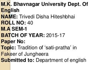 M.K. Bhavnagar University Dept. Of
English
NAME: Trivedi Disha Hiteshbhai
ROLL NO: 40
M.A SEM-1
BATCH OF YEAR: 2015-17
Paper No:
Topic: Tradition of ‘sati-pratha’ in
Fakeer of Jungheera
Submitted to: Department of english
 