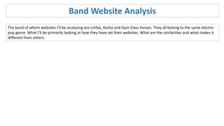 Band Website Analysis
The band of whom websites I’ll be analyzing are Lmfao, Kesha and Gym Class heroes. They all belong to the same electro-
pop genre. What I’ll be primarily looking at how they have set their websites. What are the similarities and what makes it
different from others.
 