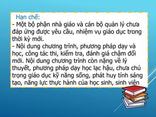 Hạn chế:
- Một bộ phận nhà giáo và cán bộ quản lý chưa
đáp ứng được yêu cầu, nhiệm vụ giáo dục trong
thời kỳ mới.
- Nội dung chương trình, phương pháp dạy và
học, công tác thi, kiểm tra, đánh giá chậm đổi
mới. Nội dung chương trình còn nặng về lý
thuyết, phương pháp dạy học lạc hậu, chưa chú
trọng giáo dục kỹ năng sống, phát huy tính sáng
tạo, năng lực thực hành của học sinh, sinh viên
 